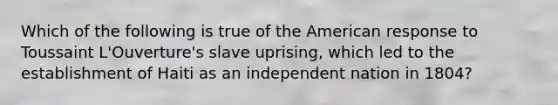 Which of the following is true of the American response to Toussaint L'Ouverture's slave uprising, which led to the establishment of Haiti as an independent nation in 1804?