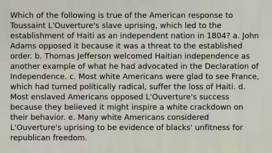 Which of the following is true of the American response to Toussaint L'Ouverture's slave uprising, which led to the establishment of Haiti as an independent nation in 1804? a. John Adams opposed it because it was a threat to the established order. b. Thomas Jefferson welcomed Haitian independence as another example of what he had advocated in the Declaration of Independence. c. Most white Americans were glad to see France, which had turned politically radical, suffer the loss of Haiti. d. Most enslaved Americans opposed L'Ouverture's success because they believed it might inspire a white crackdown on their behavior. e. Many white Americans considered L'Ouverture's uprising to be evidence of blacks' unfitness for republican freedom.