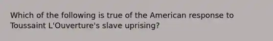 Which of the following is true of the American response to Toussaint L'Ouverture's slave uprising?