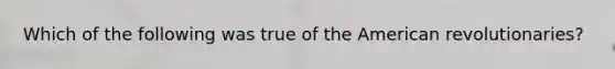 Which of the following was true of the American revolutionaries?