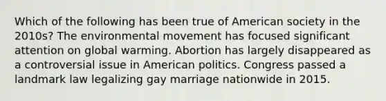 Which of the following has been true of American society in the 2010s? The environmental movement has focused significant attention on global warming. Abortion has largely disappeared as a controversial issue in American politics. Congress passed a landmark law legalizing gay marriage nationwide in 2015.