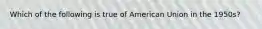 Which of the following is true of American Union in the 1950s?