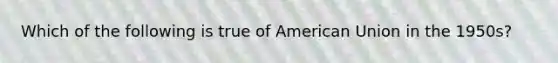 Which of the following is true of American Union in the 1950s?