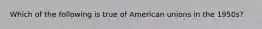 Which of the following is true of American unions in the 1950s?