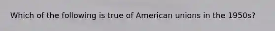 Which of the following is true of American unions in the 1950s?