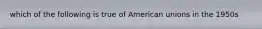 which of the following is true of American unions in the 1950s