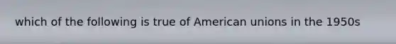 which of the following is true of American unions in the 1950s