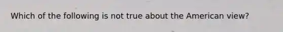 Which of the following is not true about the American view?