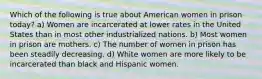 Which of the following is true about American women in prison today? a) Women are incarcerated at lower rates in the United States than in most other industrialized nations. b) Most women in prison are mothers. c) The number of women in prison has been steadily decreasing. d) White women are more likely to be incarcerated than black and Hispanic women.