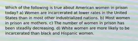 Which of the following is true about American women in prison today? a) Women are incarcerated at lower rates in the United States than in most other industrialized nations. b) Most women in prison are mothers. c) The number of women in prison has been steadily decreasing. d) White women are more likely to be incarcerated than black and Hispanic women.