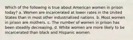 Which of the following is true about American women in prison today? a. Women are incarcerated at lower rates in the United States than in most other industrialized nations. b. Most women in prison are mothers. c. The number of women in prison has been steadily decreasing. d. White women are more likely to be incarcerated than black and Hispanic women.