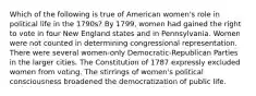 Which of the following is true of American women's role in political life in the 1790s? By 1799, women had gained the right to vote in four New England states and in Pennsylvania. Women were not counted in determining congressional representation. There were several women-only Democratic-Republican Parties in the larger cities. The Constitution of 1787 expressly excluded women from voting. The stirrings of women's political consciousness broadened the democratization of public life.