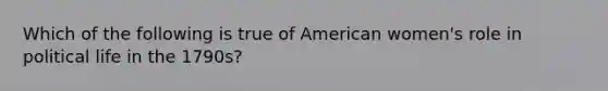 Which of the following is true of American women's role in political life in the 1790s?