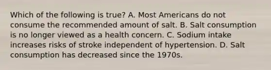 Which of the following is true? A. Most Americans do not consume the recommended amount of salt. B. Salt consumption is no longer viewed as a health concern. C. Sodium intake increases risks of stroke independent of hypertension. D. Salt consumption has decreased since the 1970s.