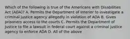 Which of the following is true of the Americans with Disabilities Act (ADA)? A. Permits the Department of Interior to investigate a criminal justice agency allegedly in violation of ADA B. Gives prisoners access to the courts C. Permits the Department of Justice to file a lawsuit in federal court against a criminal justice agency to enforce ADA D. All of the above