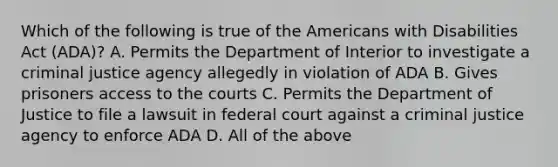 Which of the following is true of the Americans with Disabilities Act (ADA)? A. Permits the Department of Interior to investigate a criminal justice agency allegedly in violation of ADA B. Gives prisoners access to the courts C. Permits the Department of Justice to file a lawsuit in federal court against a criminal justice agency to enforce ADA D. All of the above