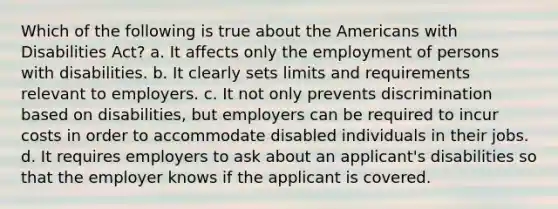 Which of the following is true about the Americans with Disabilities Act? a. It affects only the employment of persons with disabilities. b. It clearly sets limits and requirements relevant to employers. c. It not only prevents discrimination based on disabilities, but employers can be required to incur costs in order to accommodate disabled individuals in their jobs. d. It requires employers to ask about an applicant's disabilities so that the employer knows if the applicant is covered.