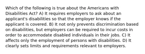 Which of the following is true about the Americans with Disabilities Act? A) It requires employers to ask about an applicant's disabilities so that the employer knows if the applicant is covered. B) It not only prevents discrimination based on disabilities, but employers can be required to incur costs in order to accommodate disabled individuals in their jobs. C) It affects only the employment of persons with disabilities. D) It clearly sets limits and requirements relevant to employers.