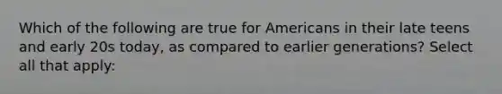 Which of the following are true for Americans in their late teens and early 20s today, as compared to earlier generations? Select all that apply: