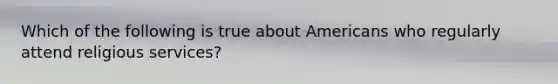 Which of the following is true about Americans who regularly attend religious services?