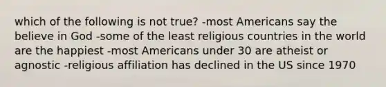 which of the following is not true? -most Americans say the believe in God -some of the least religious countries in the world are the happiest -most Americans under 30 are atheist or agnostic -religious affiliation has declined in the US since 1970