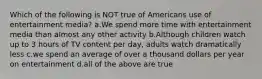 Which of the following is NOT true of Americans use of entertainment media? a.We spend more time with entertainment media than almost any other activity b.Although children watch up to 3 hours of TV content per day, adults watch dramatically less c.we spend an average of over a thousand dollars per year on entertainment d.all of the above are true