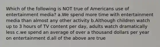 Which of the following is NOT true of Americans use of entertainment media? a.We spend more time with entertainment media than almost any other activity b.Although children watch up to 3 hours of TV content per day, adults watch dramatically less c.we spend an average of over a thousand dollars per year on entertainment d.all of the above are true