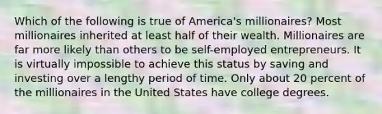 Which of the following is true of America's millionaires? Most millionaires inherited at least half of their wealth. Millionaires are far more likely than others to be self-employed entrepreneurs. It is virtually impossible to achieve this status by saving and investing over a lengthy period of time. Only about 20 percent of the millionaires in the United States have college degrees.