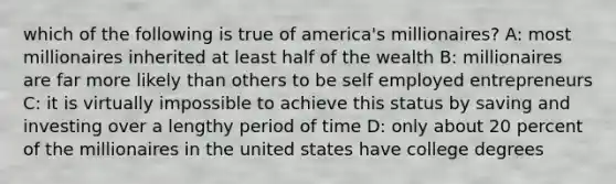 which of the following is true of america's millionaires? A: most millionaires inherited at least half of the wealth B: millionaires are far more likely than others to be self employed entrepreneurs C: it is virtually impossible to achieve this status by saving and investing over a lengthy period of time D: only about 20 percent of the millionaires in the united states have college degrees