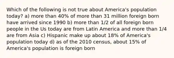 Which of the following is not true about America's population today? a) more than 40% of more than 31 million foreign born have arrived since 1990 b) more than 1/2 of all foreign born people in the Us today are from Latin America and more than 1/4 are from Asia c) Hispanic make up about 18% of America's population today d) as of the 2010 census, about 15% of America's population is foreign born