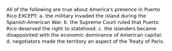 All of the following are true about America's presence in Puerto Rico EXCEPT: a. the military invaded the island during the Spanish-American War. b. the Supreme Court ruled that Puerto Rico deserved the right to statehood. c. the islanders became disappointed with the economic dominance of American capital. d. negotiators made the territory an aspect of the Treaty of Paris.