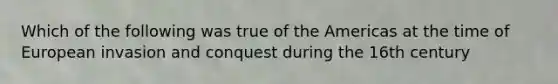 Which of the following was true of the Americas at the time of European invasion and conquest during the 16th century