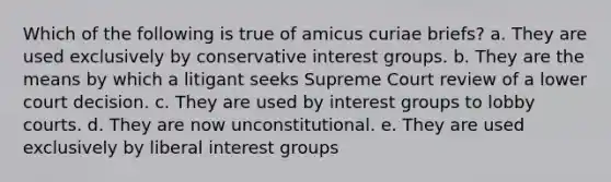 Which of the following is true of amicus curiae briefs? a. They are used exclusively by conservative interest groups. b. They are the means by which a litigant seeks Supreme Court review of a lower court decision. c. They are used by interest groups to lobby courts. d. They are now unconstitutional. e. They are used exclusively by liberal interest groups