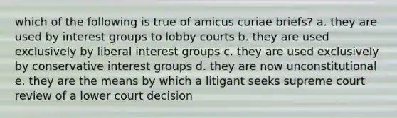 which of the following is true of amicus curiae briefs? a. they are used by interest groups to lobby courts b. they are used exclusively by liberal interest groups c. they are used exclusively by conservative interest groups d. they are now unconstitutional e. they are the means by which a litigant seeks supreme court review of a lower court decision