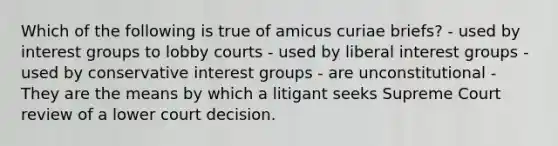 Which of the following is true of amicus curiae briefs? - used by interest groups to lobby courts - used by liberal interest groups - used by conservative interest groups - are unconstitutional - They are the means by which a litigant seeks Supreme Court review of a lower court decision.