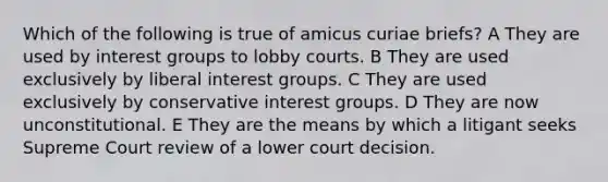 Which of the following is true of amicus curiae briefs? A They are used by interest groups to lobby courts. B They are used exclusively by liberal interest groups. C They are used exclusively by conservative interest groups. D They are now unconstitutional. E They are the means by which a litigant seeks Supreme Court review of a lower court decision.