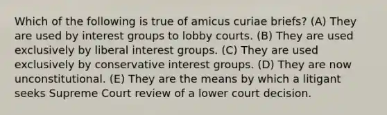 Which of the following is true of amicus curiae briefs? (A) They are used by interest groups to lobby courts. (B) They are used exclusively by liberal interest groups. (C) They are used exclusively by conservative interest groups. (D) They are now unconstitutional. (E) They are the means by which a litigant seeks Supreme Court review of a lower court decision.