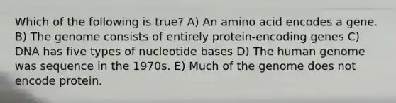 Which of the following is true? A) An amino acid encodes a gene. B) The genome consists of entirely protein-encoding genes C) DNA has five types of nucleotide bases D) The <a href='https://www.questionai.com/knowledge/kaQqK73QV8-human-genome' class='anchor-knowledge'>human genome</a> was sequence in the 1970s. E) Much of the genome does not encode protein.