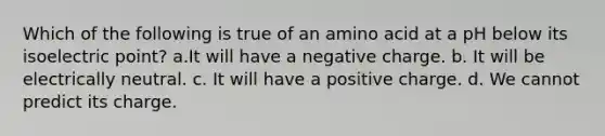 Which of the following is true of an amino acid at a pH below its isoelectric point? a.It will have a negative charge. b. It will be electrically neutral. c. It will have a positive charge. d. We cannot predict its charge.