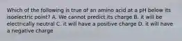 Which of the following is true of an amino acid at a pH below its isoelectric point? A. We cannot predict its charge B. it will be electrically neutral C. it will have a positive charge D. it will have a negative charge