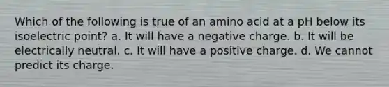 Which of the following is true of an amino acid at a pH below its isoelectric point? a. It will have a negative charge. b. It will be electrically neutral. c. It will have a positive charge. d. We cannot predict its charge.