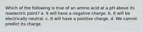 Which of the following is true of an amino acid at a pH above its isoelectric point? a. It will have a negative charge. b. It will be electrically neutral. c. It will have a positive charge. d. We cannot predict its charge.