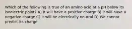 Which of the following is true of an amino acid at a pH below its isoelectric point? A) It will have a positive charge B) It will have a negative charge C) It will be electrically neutral D) We cannot predict its charge