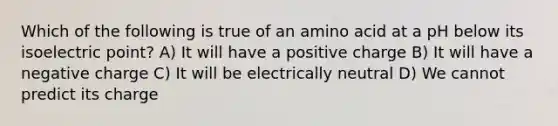 Which of the following is true of an amino acid at a pH below its isoelectric point? A) It will have a positive charge B) It will have a negative charge C) It will be electrically neutral D) We cannot predict its charge