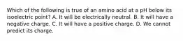 Which of the following is true of an amino acid at a pH below its isoelectric point? A. It will be electrically neutral. B. It will have a negative charge. C. It will have a positive charge. D. We cannot predict its charge.