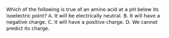 Which of the following is true of an amino acid at a pH below its isoelectric point? A. It will be electrically neutral. B. It will have a negative charge. C. It will have a positive charge. D. We cannot predict its charge.