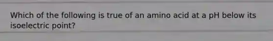 Which of the following is true of an amino acid at a pH below its isoelectric point?