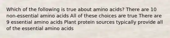 Which of the following is true about amino acids? There are 10 non-essential amino acids All of these choices are true There are 9 essential amino acids Plant protein sources typically provide all of the essential amino acids