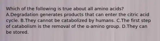 Which of the following is true about all amino acids? A.Degradation generates products that can enter the citric acid cycle. B.They cannot be catabolized by humans. C.The first step of catabolism is the removal of the α-amino group. D.They can be stored.