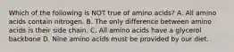 Which of the following is NOT true of amino acids? A. All amino acids contain nitrogen. B. The only difference between amino acids is their side chain. C. All amino acids have a glycerol backbone D. Nine amino acids must be provided by our diet.